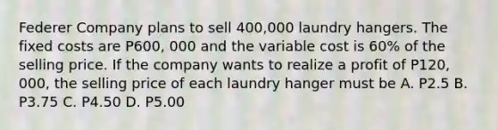 Federer Company plans to sell 400,000 laundry hangers. The fixed costs are P600, 000 and the variable cost is 60% of the selling price. If the company wants to realize a profit of P120, 000, the selling price of each laundry hanger must be A. P2.5 B. P3.75 C. P4.50 D. P5.00