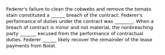 Federer's failure to clean the cobwebs and remove the tomato stain constituted a ______ breach of the contract. Federer's performance of duties under the contract was ________. When a breach of contract is minor and not material, the nonbreaching party _______ excused from the performance of contractual duties. Federer ______ likely recover the remainder of the lease payments from Bolat.