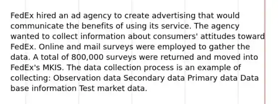 FedEx hired an ad agency to create advertising that would communicate the benefits of using its service. The agency wanted to collect information about consumers' attitudes toward FedEx. Online and mail surveys were employed to gather the data. A total of 800,000 surveys were returned and moved into FedEx's MKIS. The data collection process is an example of collecting: Observation data Secondary data Primary data Data base information Test market data.