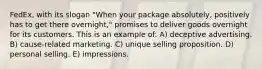 FedEx, with its slogan "When your package absolutely, positively has to get there overnight," promises to deliver goods overnight for its customers. This is an example of: A) deceptive advertising. B) cause-related marketing. C) unique selling proposition. D) personal selling. E) impressions.