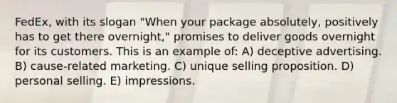 FedEx, with its slogan "When your package absolutely, positively has to get there overnight," promises to deliver goods overnight for its customers. This is an example of: A) deceptive advertising. B) cause-related marketing. C) unique selling proposition. D) personal selling. E) impressions.