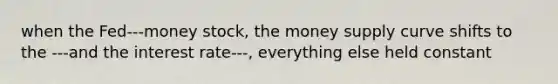 when the Fed---money stock, the money supply curve shifts to the ---and the interest rate---, everything else held constant