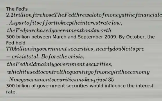 The​ Fed's 2.2 trillion fire hose The Fed threw a lot of money at the financial crisis in 2008 to unfreeze credit markets and encourage economic activity. As part of its effort to keep the interest rate​ low, the Fed purchased government bonds worth​300 billion between March and September 2009. By​ October, the Fed held​ 770 billion in government​ securities, nearly double its​ pre-crisis total. Before the​ crisis, the Fed held mainly government​ securities, which it used to control the quantity of money in the economy. Now government securities make up just​ 35% of the​ Fed's balance sheet. ​Source: CNN​ Money, October​ 9, 2009 If the Fed purchased the government securities on the open​ market, explain why the purchase of​300 billion of government securities would influence the interest rate.