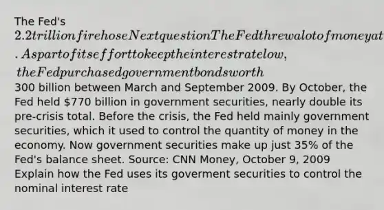 The Fed's 2.2 trillion fire hose Next question The Fed threw a lot of money at the financial crisis in 2008 to unfreeze credit markets and encourage economic activity. As part of its effort to keep the interest rate low, the Fed purchased government bonds worth300 billion between March and September 2009. By October, the Fed held 770 billion in government securities, nearly double its pre-crisis total. Before the crisis, the Fed held mainly government securities, which it used to control the quantity of money in the economy. Now government securities make up just 35% of the Fed's balance sheet. Source: CNN Money, October 9, 2009 Explain how the Fed uses its goverment securities to control the nominal interest rate