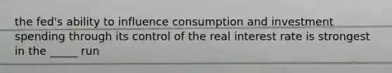 the fed's ability to influence consumption and <a href='https://www.questionai.com/knowledge/k0cAkp65hU-investment-spending' class='anchor-knowledge'>investment spending</a> through its control of the <a href='https://www.questionai.com/knowledge/ksNtEtaHnc-real-interest-rate' class='anchor-knowledge'>real interest rate</a> is strongest in the _____ run