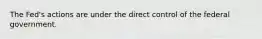 The Fed's actions are under the direct control of the federal government.