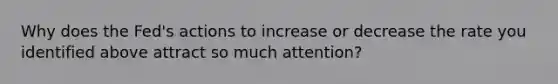 Why does the​ Fed's actions to increase or decrease the rate you identified above attract so much​ attention?