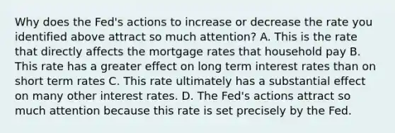 Why does the Fed's actions to increase or decrease the rate you identified above attract so much attention? A. This is the rate that directly affects the mortgage rates that household pay B. This rate has a greater effect on long term interest rates than on short term rates C. This rate ultimately has a substantial effect on many other interest rates. D. The Fed's actions attract so much attention because this rate is set precisely by the Fed.