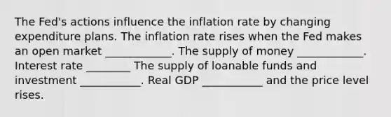 The Fed's actions influence the inflation rate by changing expenditure plans. The inflation rate rises when the Fed makes an open market ____________. The supply of money ____________. Interest rate ________ The supply of loanable funds and investment ___________. Real GDP ___________ and the price level rises.