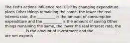 The Fed's actions influence real GDP by changing expenditure plans Other things remaining the same, the lower the real interest rate, the __________ is the amount of consumption expenditure and the __________ is the amount of saving Other things remaining the same, the lower the real interest rate, the ___________ is the amount of investment and the _____________ are net exports