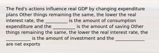 The Fed's actions influence real GDP by changing expenditure plans Other things remaining the same, the lower the real interest rate, the __________ is the amount of consumption expenditure and the __________ is the amount of saving Other things remaining the same, the lower the real interest rate, the ___________ is the amount of investment and the _____________ are net exports