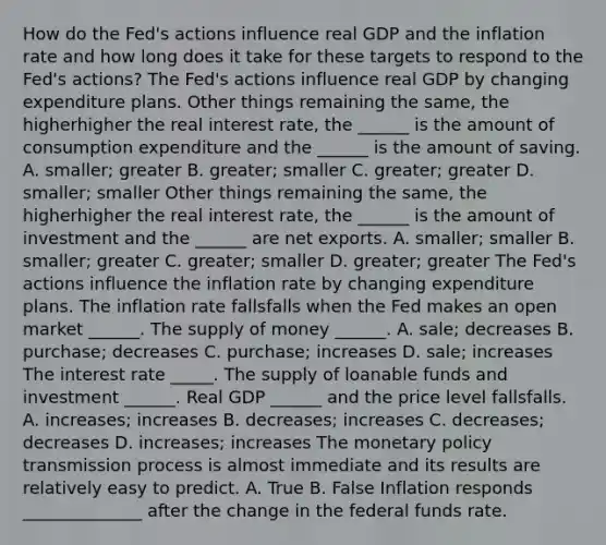 How do the​ Fed's actions influence real GDP and the inflation rate and how long does it take for these targets to respond to the​ Fed's actions? The​ Fed's actions influence real GDP by changing expenditure plans. Other things remaining the​ same, the higherhigher the real interest​ rate, the​ ______ is the amount of consumption expenditure and the​ ______ is the amount of saving. A. smaller​; greater B. greater​; smaller C. greater​; greater D. smaller​; smaller Other things remaining the​ same, the higherhigher the real interest​ rate, the​ ______ is the amount of investment and the​ ______ are net exports. A. smaller​; smaller B. smaller​; greater C. greater​; smaller D. greater​; greater The​ Fed's actions influence the inflation rate by changing expenditure plans. The inflation rate fallsfalls when the Fed makes an open market​ ______. The supply of money​ ______. A. sale​; decreases B. purchase​; decreases C. purchase​; increases D. sale​; increases The interest rate _____. The supply of loanable funds and investment​ ______. Real GDP​ ______ and the price level fallsfalls. A. increases​; increases B. decreases​; increases C. decreases​; decreases D. increases​; increases The monetary policy transmission process is almost immediate and its results are relatively easy to predict. A. True B. False Inflation responds ______________ after the change in the federal funds rate.