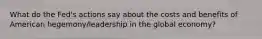 What do the Fed's actions say about the costs and benefits of American hegemony/leadership in the global economy?
