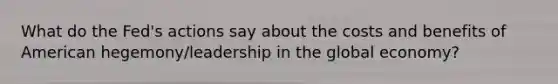 What do the Fed's actions say about the costs and benefits of American hegemony/leadership in the global economy?