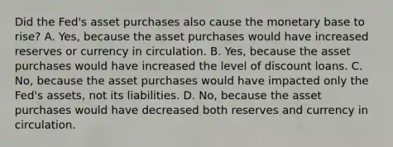 Did the​ Fed's asset purchases also cause the monetary base to​ rise? A. ​Yes, because the asset purchases would have increased reserves or currency in circulation. B. ​Yes, because the asset purchases would have increased the level of discount loans. C. ​No, because the asset purchases would have impacted only the​ Fed's assets, not its liabilities. D. ​No, because the asset purchases would have decreased both reserves and currency in circulation.