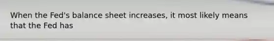 When the Fed's balance sheet increases, it most likely means that the Fed has
