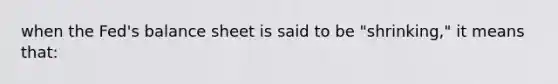 when the Fed's balance sheet is said to be "shrinking," it means that: