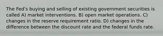 The Fedʹs buying and selling of existing government securities is called A) market interventions. B) open market operations. C) changes in the reserve requirement ratio. D) changes in the difference between the discount rate and the federal funds rate.