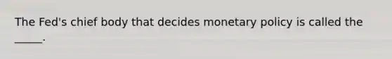 The Fed's chief body that decides monetary policy is called the _____.