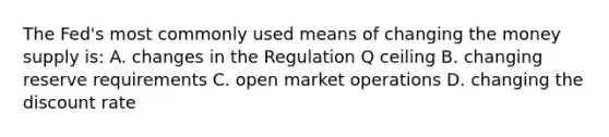 The​ Fed's most commonly used means of changing the money supply​ is: A. changes in the Regulation Q ceiling B. changing reserve requirements C. open market operations D. changing the discount rate