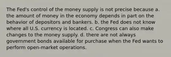 The Fed's control of the money supply is not precise because a. the amount of money in the economy depends in part on the behavior of depositors and bankers. b. the Fed does not know where all U.S. currency is located. c. Congress can also make changes to the money supply. d. there are not always government bonds available for purchase when the Fed wants to perform open-market operations.