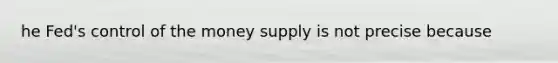 he Fed's control of the money supply is not precise because