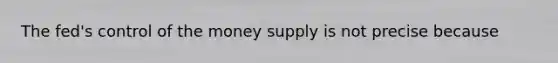 The fed's control of the money supply is not precise because