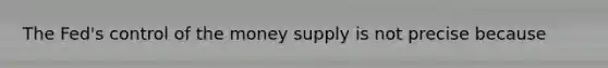 The Fed's control of the money supply is not precise because