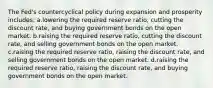 The Fed's countercyclical policy during expansion and prosperity includes: a.lowering the required reserve ratio, cutting the discount rate, and buying government bonds on the open market. b.raising the required reserve ratio, cutting the discount rate, and selling government bonds on the open market. c.raising the required reserve ratio, raising the discount rate, and selling government bonds on the open market. d.raising the required reserve ratio, raising the discount rate, and buying government bonds on the open market.