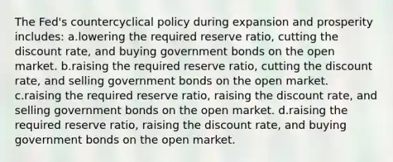 The Fed's countercyclical policy during expansion and prosperity includes: a.lowering the required reserve ratio, cutting the discount rate, and buying government bonds on the open market. b.raising the required reserve ratio, cutting the discount rate, and selling government bonds on the open market. c.raising the required reserve ratio, raising the discount rate, and selling government bonds on the open market. d.raising the required reserve ratio, raising the discount rate, and buying government bonds on the open market.