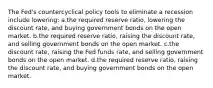 The Fed's countercyclical policy tools to eliminate a recession include lowering: a.the required reserve ratio, lowering the discount rate, and buying government bonds on the open market. b.the required reserve ratio, raising the discount rate, and selling government bonds on the open market. c.the discount rate, raising the Fed funds rate, and selling government bonds on the open market. d.the required reserve ratio, raising the discount rate, and buying government bonds on the open market.