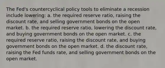 The Fed's countercyclical policy tools to eliminate a recession include lowering: a. the required reserve ratio, raising the discount rate, and selling government bonds on the open market. b. the required reserve ratio, lowering the discount rate, and buying government bonds on the open market. c. the required reserve ratio, raising the discount rate, and buying government bonds on the open market. d. the discount rate, raising the Fed funds rate, and selling government bonds on the open market.