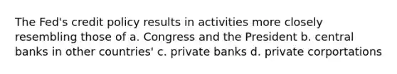 The Fed's credit policy results in activities more closely resembling those of a. Congress and the President b. central banks in other countries' c. private banks d. private corportations