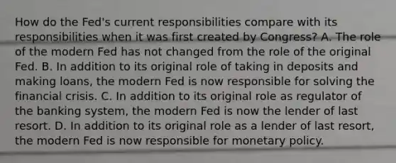 How do the​ Fed's current responsibilities compare with its responsibilities when it was first created by​ Congress? A. The role of the modern Fed has not changed from the role of the original Fed. B. In addition to its original role of taking in deposits and making​ loans, the modern Fed is now responsible for solving the financial crisis. C. In addition to its original role as regulator of the banking​ system, the modern Fed is now the lender of last resort. D. In addition to its original role as a lender of last​ resort, the modern Fed is now responsible for <a href='https://www.questionai.com/knowledge/kEE0G7Llsx-monetary-policy' class='anchor-knowledge'>monetary policy</a>.