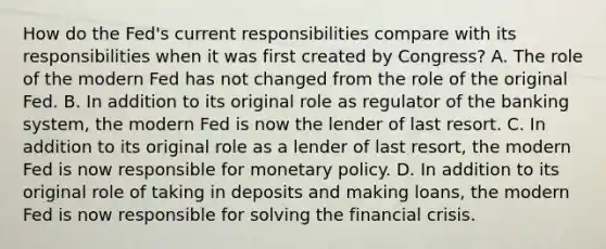 How do the​ Fed's current responsibilities compare with its responsibilities when it was first created by​ Congress? A. The role of the modern Fed has not changed from the role of the original Fed. B. In addition to its original role as regulator of the banking​ system, the modern Fed is now the lender of last resort. C. In addition to its original role as a lender of last​ resort, the modern Fed is now responsible for <a href='https://www.questionai.com/knowledge/kEE0G7Llsx-monetary-policy' class='anchor-knowledge'>monetary policy</a>. D. In addition to its original role of taking in deposits and making​ loans, the modern Fed is now responsible for solving the financial crisis.