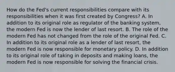 How do the​ Fed's current responsibilities compare with its responsibilities when it was first created by​ Congress? A. In addition to its original role as regulator of the banking​ system, the modern Fed is now the lender of last resort. B. The role of the modern Fed has not changed from the role of the original Fed. C. In addition to its original role as a lender of last​ resort, the modern Fed is now responsible for monetary policy. D. In addition to its original role of taking in deposits and making​ loans, the modern Fed is now responsible for solving the financial crisis.