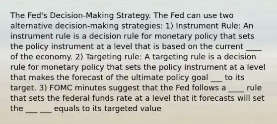 The Fed's Decision-Making Strategy. The Fed can use two alternative decision-making strategies: 1) Instrument Rule: An instrument rule is a decision rule for <a href='https://www.questionai.com/knowledge/kEE0G7Llsx-monetary-policy' class='anchor-knowledge'>monetary policy</a> that sets the policy instrument at a level that is based on the current ____ of the economy. 2) Targeting rule: A targeting rule is a decision rule for monetary policy that sets the policy instrument at a level that makes the forecast of the ultimate policy goal ___ to its target. 3) FOMC minutes suggest that the Fed follows a ____ rule that sets the federal funds rate at a level that it forecasts will set the ___ ___ equals to its targeted value