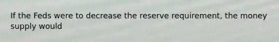 If the Feds were to decrease the reserve requirement, the money supply would