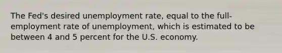 The Fed's desired <a href='https://www.questionai.com/knowledge/kh7PJ5HsOk-unemployment-rate' class='anchor-knowledge'>unemployment rate</a>, equal to the full-employment rate of unemployment, which is estimated to be between 4 and 5 percent for the U.S. economy.