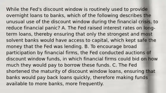 While the Fed's discount window is routinely used to provide overnight loans to banks, which of the following describes the unusual use of the discount window during the financial crisis, to reduce financial panic? A. The Fed raised interest rates on long-term loans, thereby ensuring that only the strongest and most solvent banks would have access to capital, which kept safe the money that the Fed was lending. B. To encourage broad participation by financial firms, the Fed conducted auctions of discount window funds, in which financial firms could bid on how much they would pay to borrow these funds. C. The Fed shortened the maturity of discount window loans, ensuring that banks would pay back loans quickly, therefore making funds available to more banks, more frequently.