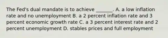 The ​Fed's dual mandate is to achieve​ _______. A. a low inflation rate and no unemployment B. a 2 percent inflation rate and 3 percent economic growth rate C. a 3 percent interest rate and 2 percent unemployment D. stables prices and full employment