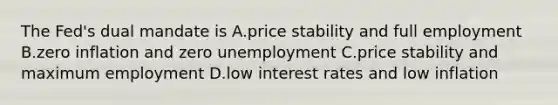 The Fed's dual mandate is A.price stability and full employment B.zero inflation and zero unemployment C.price stability and maximum employment D.low interest rates and low inflation