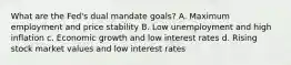 What are the Fed's dual mandate goals? A. Maximum employment and price stability B. Low unemployment and high inflation c. Economic growth and low interest rates d. Rising stock market values and low interest rates