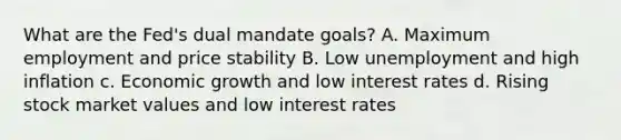 What are the Fed's dual mandate goals? A. Maximum employment and price stability B. Low unemployment and high inflation c. Economic growth and low interest rates d. Rising stock market values and low interest rates