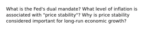 What is the Fed's dual mandate? What level of inflation is associated with "price stability"? Why is price stability considered important for long-run economic growth?