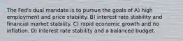 The Fed's dual mandate is to pursue the goals of A) high employment and price stability. B) interest rate stability and financial market stability. C) rapid economic growth and no inflation. D) interest rate stability and a balanced budget.