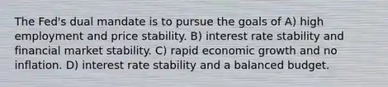 The Fed's dual mandate is to pursue the goals of A) high employment and price stability. B) interest rate stability and financial market stability. C) rapid economic growth and no inflation. D) interest rate stability and a balanced budget.