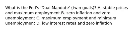 What is the Fed's 'Dual Mandate' (twin goals)? A. stable prices and maximum employment B. zero inflation and zero unemployment C. maximum employment and minimum unemployment D. low interest rates and zero inflation