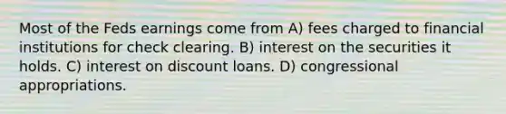 Most of the Feds earnings come from A) fees charged to financial institutions for check clearing. B) interest on the securities it holds. C) interest on discount loans. D) congressional appropriations.