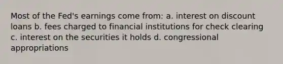 Most of the Fed's earnings come from: a. interest on discount loans b. fees charged to financial institutions for check clearing c. interest on the securities it holds d. congressional appropriations